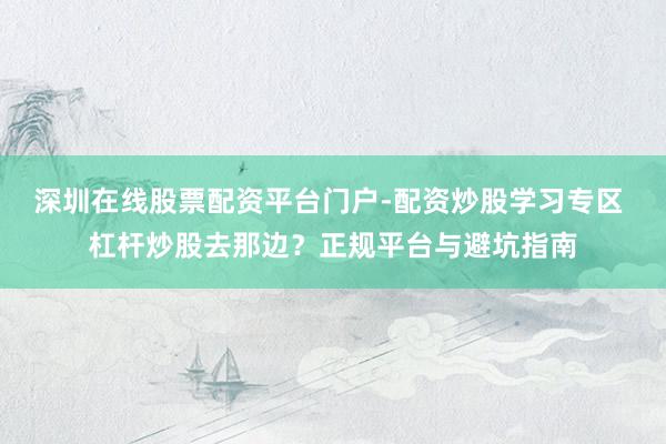 深圳在线股票配资平台门户-配资炒股学习专区 杠杆炒股去那边？正规平台与避坑指南