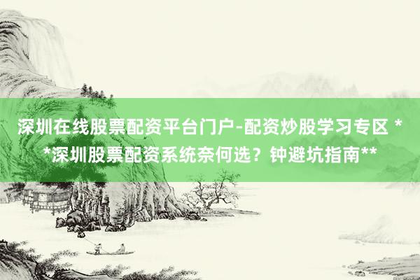 深圳在线股票配资平台门户-配资炒股学习专区 **深圳股票配资系统奈何选？钟避坑指南**