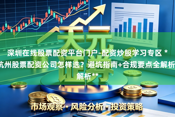 深圳在线股票配资平台门户-配资炒股学习专区 **杭州股票配资公司怎样选？避坑指南+合规要点全解析**