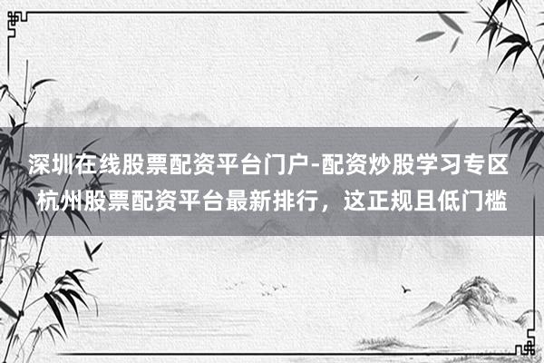 深圳在线股票配资平台门户-配资炒股学习专区 杭州股票配资平台最新排行，这正规且低门槛