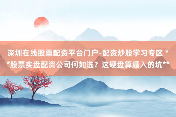 深圳在线股票配资平台门户-配资炒股学习专区 **股票实盘配资公司何如选？这硬盘算遁入的坑**