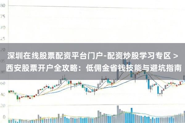 深圳在线股票配资平台门户-配资炒股学习专区 > 西安股票开户全攻略：低佣金省钱技能与避坑指南