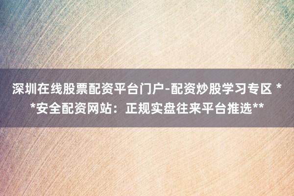 深圳在线股票配资平台门户-配资炒股学习专区 **安全配资网站：正规实盘往来平台推选**