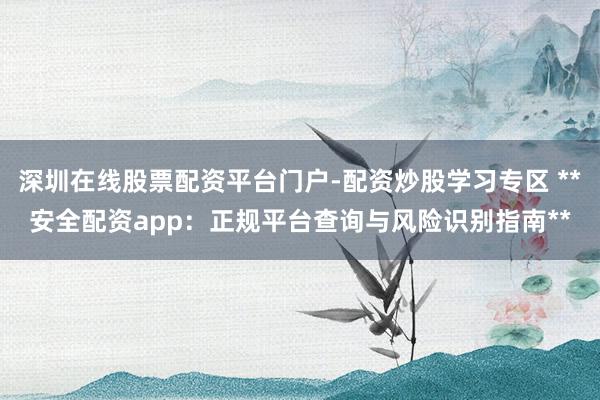 深圳在线股票配资平台门户-配资炒股学习专区 **安全配资app：正规平台查询与风险识别指南**