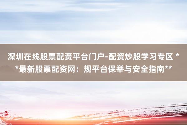 深圳在线股票配资平台门户-配资炒股学习专区 **最新股票配资网：规平台保举与安全指南**