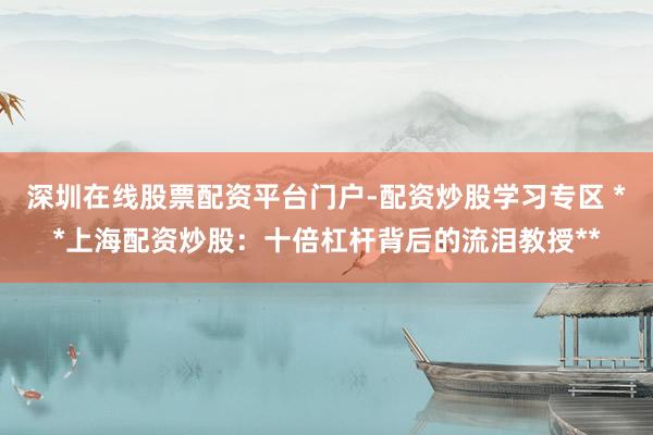 深圳在线股票配资平台门户-配资炒股学习专区 **上海配资炒股：十倍杠杆背后的流泪教授**