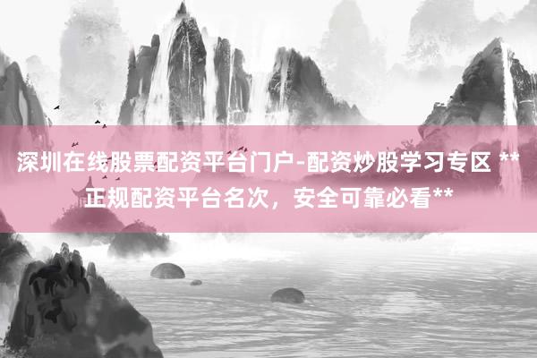 深圳在线股票配资平台门户-配资炒股学习专区 **正规配资平台名次，安全可靠必看**