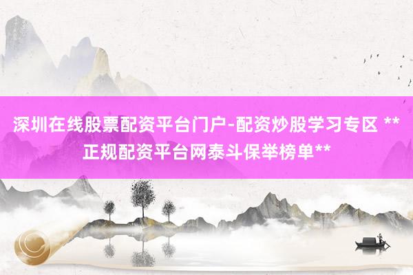 深圳在线股票配资平台门户-配资炒股学习专区 **正规配资平台网泰斗保举榜单**