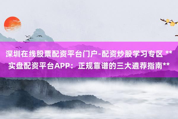 深圳在线股票配资平台门户-配资炒股学习专区 **实盘配资平台APP:正规靠谱的三大遴荐指南**