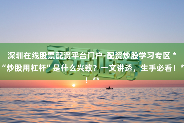 深圳在线股票配资平台门户-配资炒股学习专区 **“炒股用杠杆”是什么兴致？一文讲透，生手必看！**