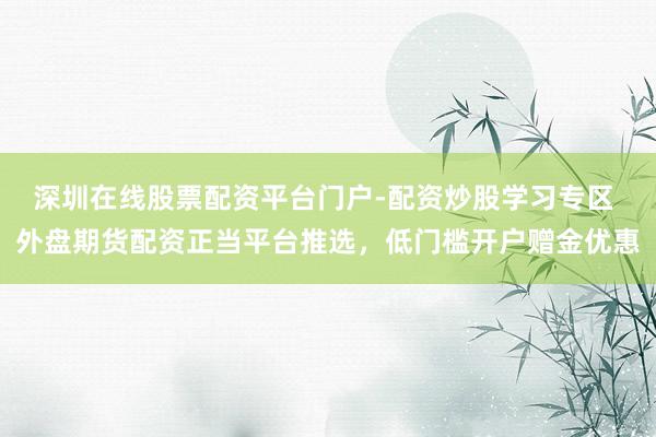 深圳在线股票配资平台门户-配资炒股学习专区 外盘期货配资正当平台推选，低门槛开户赠金优惠